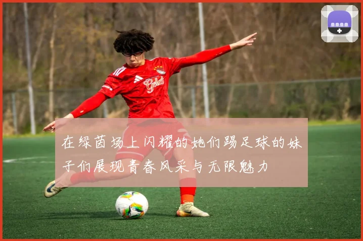 在绿茵场上闪耀的她们踢足球的妹子们展现青春风采与无限魅力