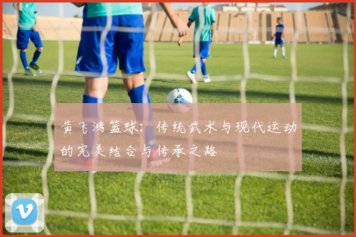 黄飞鸿篮球：传统武术与现代运动的完美结合与传承之路