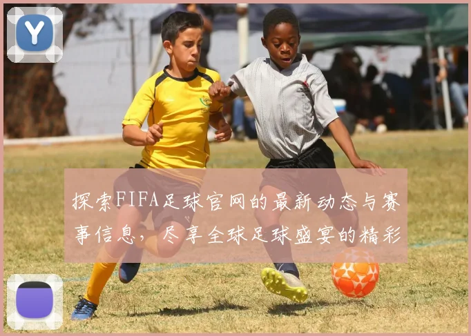 探索FIFA足球官网的最新动态与赛事信息，尽享全球足球盛宴的精彩瞬间