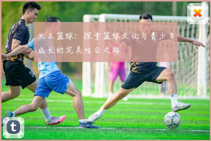 太东篮球：探索篮球文化与青少年成长的完美结合之路